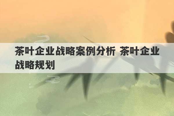 茶叶企业战略案例分析 茶叶企业战略规划