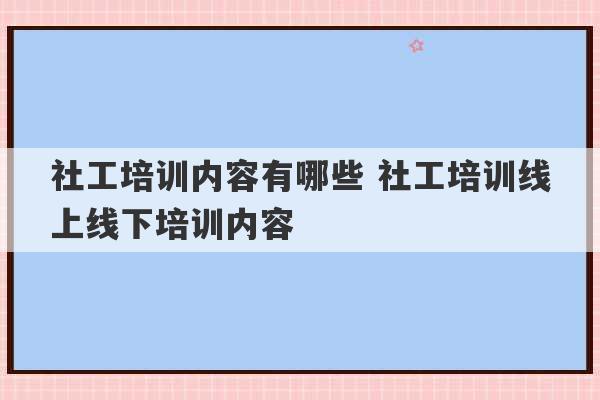 社工培训内容有哪些 社工培训线上线下培训内容