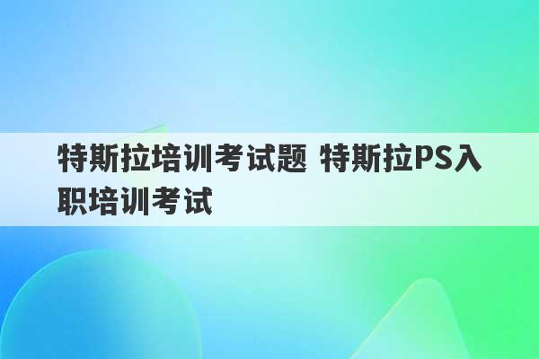 特斯拉培训考试题 特斯拉PS入职培训考试