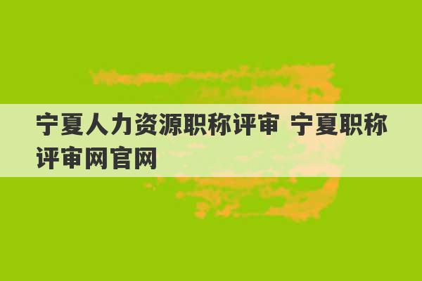 宁夏人力资源职称评审 宁夏职称评审网官网