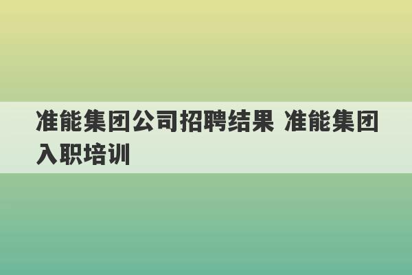 准能集团公司招聘结果 准能集团入职培训