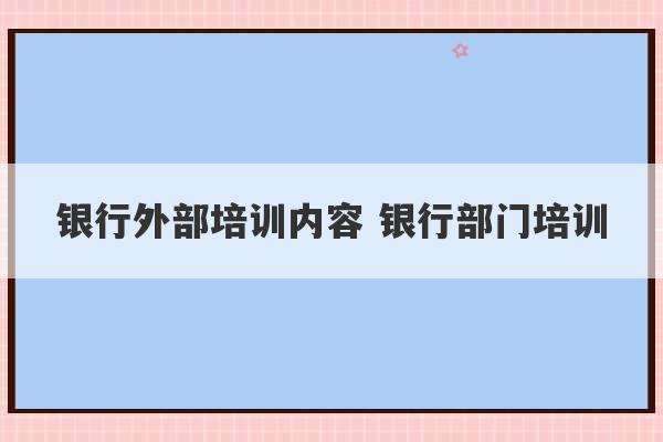 银行外部培训内容 银行部门培训