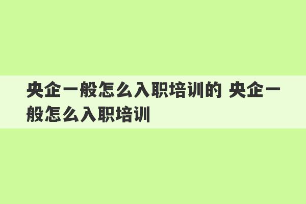 央企一般怎么入职培训的 央企一般怎么入职培训