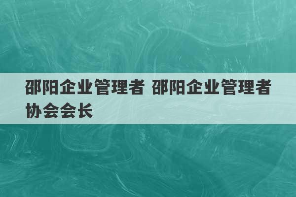 邵阳企业管理者 邵阳企业管理者协会会长