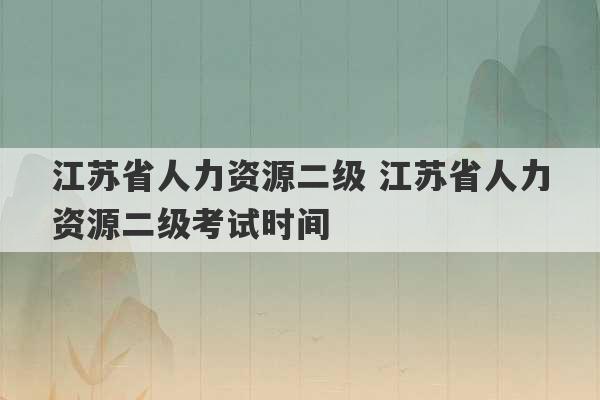 江苏省人力资源二级 江苏省人力资源二级考试时间