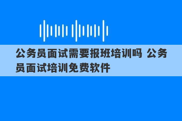 公务员面试需要报班培训吗 公务员面试培训免费软件