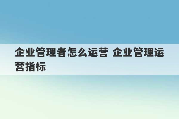 企业管理者怎么运营 企业管理运营指标