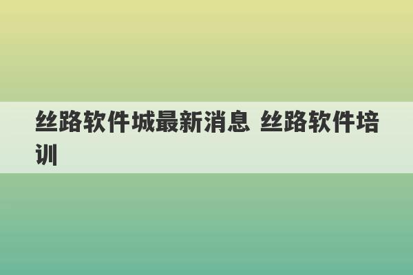 丝路软件城最新消息 丝路软件培训