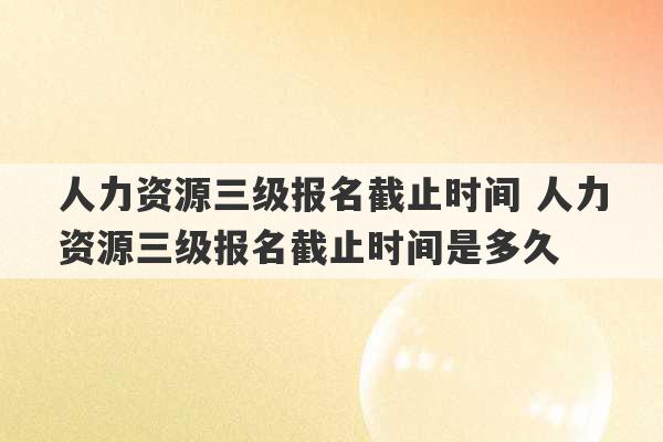 人力资源三级报名截止时间 人力资源三级报名截止时间是多久