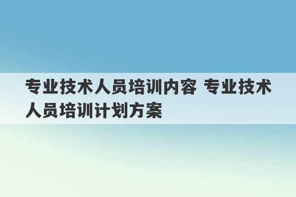 专业技术人员培训内容 专业技术人员培训计划方案