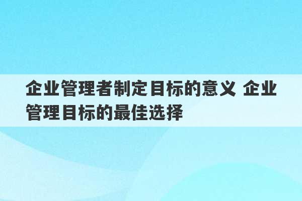 企业管理者制定目标的意义 企业管理目标的最佳选择