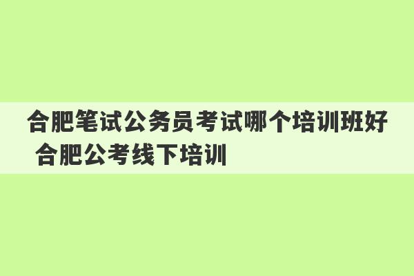 合肥笔试公务员考试哪个培训班好 合肥公考线下培训