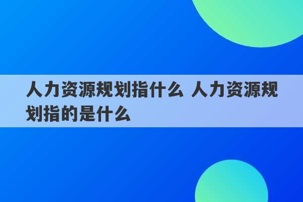 人力资源规划指什么 人力资源规划指的是什么