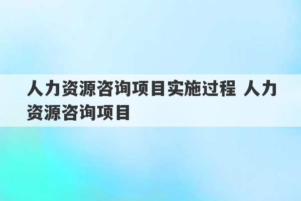 人力资源咨询项目实施过程 人力资源咨询项目