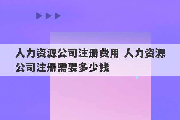 人力资源公司注册费用 人力资源公司注册需要多少钱