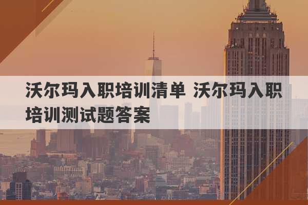 沃尔玛入职培训清单 沃尔玛入职培训测试题答案