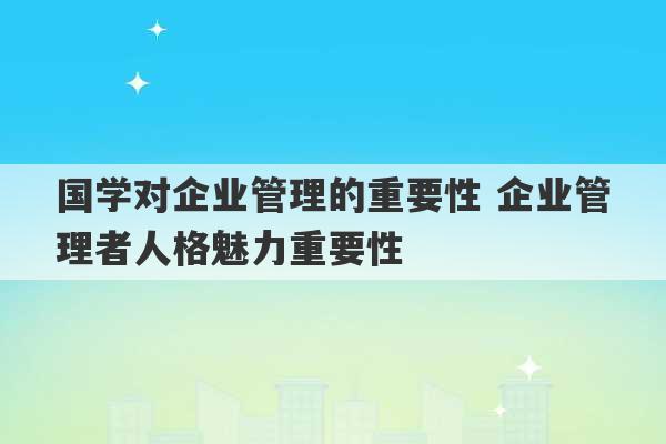 国学对企业管理的重要性 企业管理者人格魅力重要性