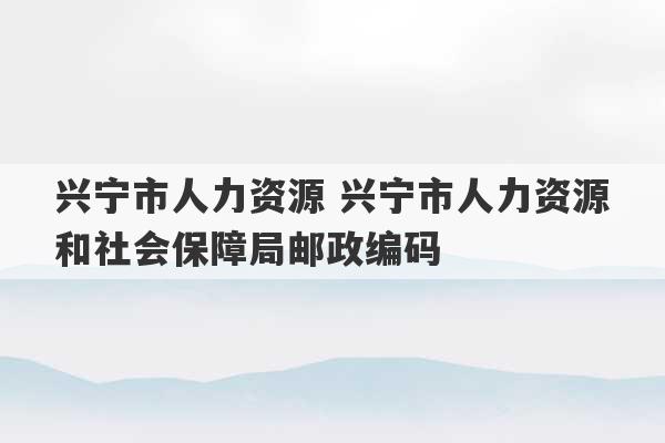 兴宁市人力资源 兴宁市人力资源和社会保障局邮政编码