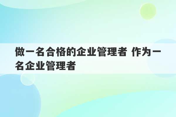 做一名合格的企业管理者 作为一名企业管理者