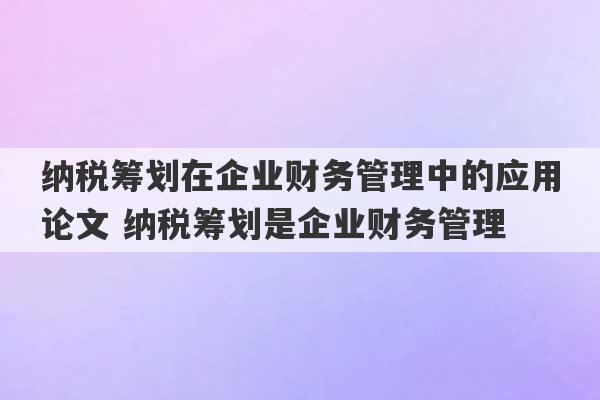 纳税筹划在企业财务管理中的应用论文 纳税筹划是企业财务管理