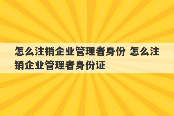 怎么注销企业管理者身份 怎么注销企业管理者身份证