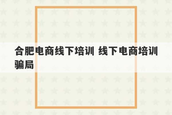 合肥电商线下培训 线下电商培训骗局