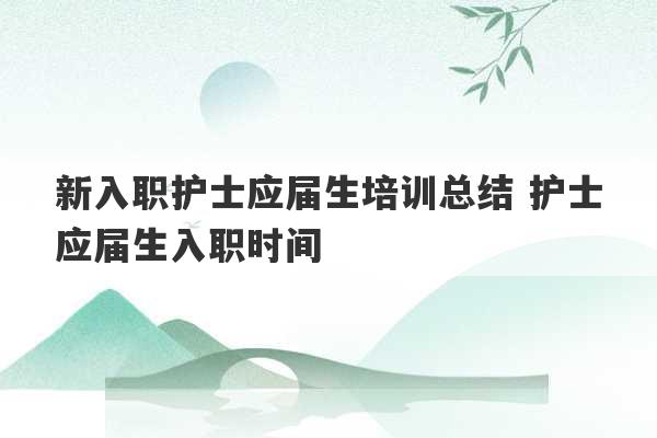 新入职护士应届生培训总结 护士应届生入职时间