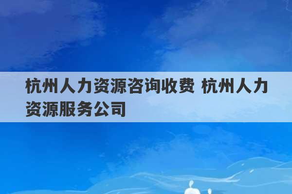 杭州人力资源咨询收费 杭州人力资源服务公司