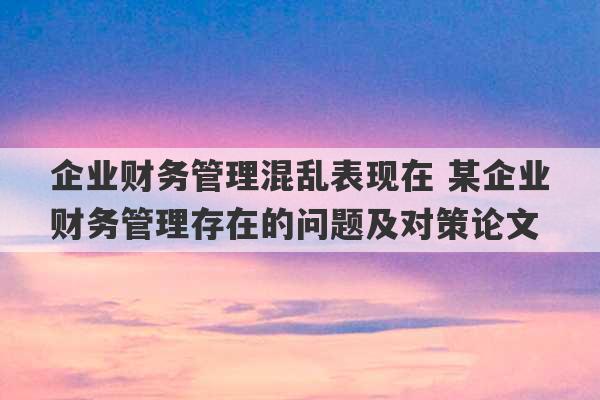 企业财务管理混乱表现在 某企业财务管理存在的问题及对策论文