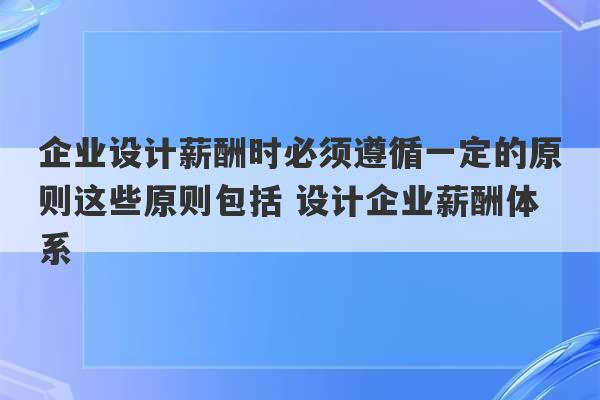 企业设计薪酬时必须遵循一定的原则这些原则包括 设计企业薪酬体系