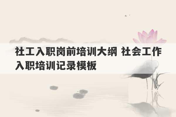 社工入职岗前培训大纲 社会工作入职培训记录模板