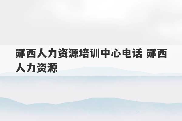 郧西人力资源培训中心电话 郧西人力资源