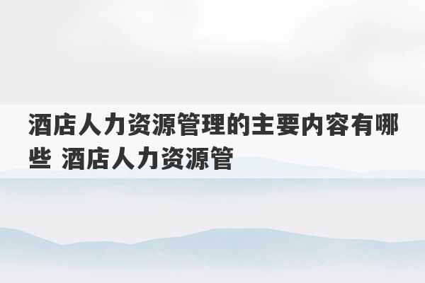 酒店人力资源管理的主要内容有哪些 酒店人力资源管