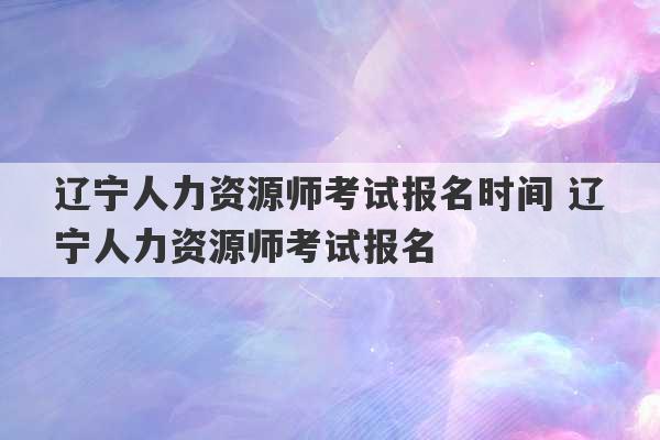 辽宁人力资源师考试报名时间 辽宁人力资源师考试报名