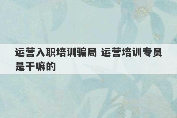 运营入职培训骗局 运营培训专员是干嘛的