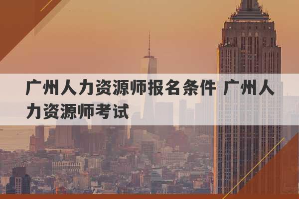 广州人力资源师报名条件 广州人力资源师考试