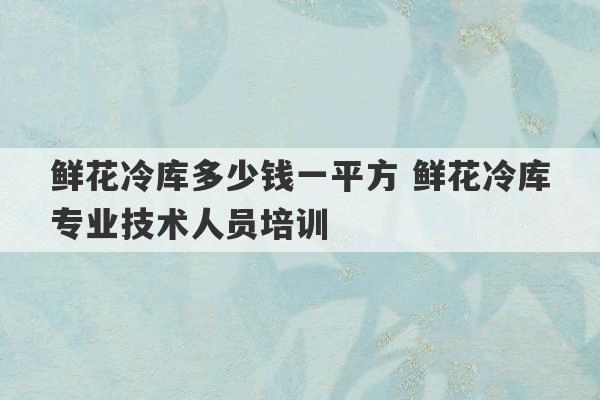 鲜花冷库多少钱一平方 鲜花冷库专业技术人员培训