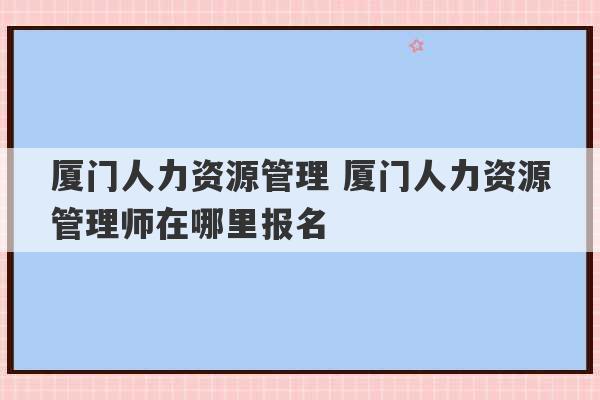 厦门人力资源管理 厦门人力资源管理师在哪里报名