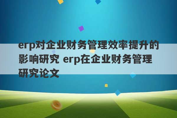 erp对企业财务管理效率提升的影响研究 erp在企业财务管理研究论文