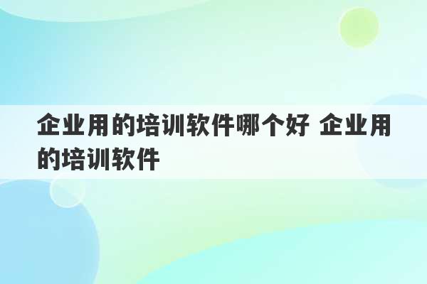 企业用的培训软件哪个好 企业用的培训软件