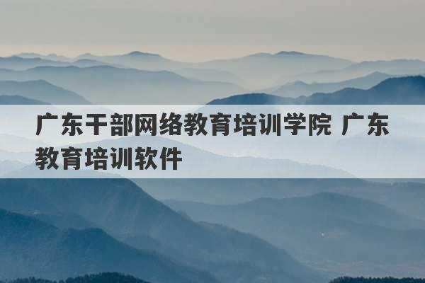 广东干部网络教育培训学院 广东教育培训软件