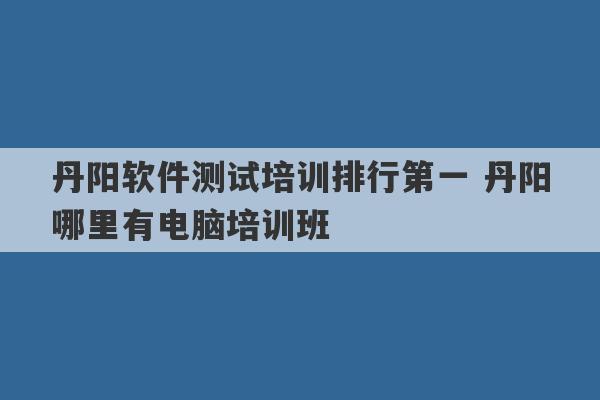 丹阳软件测试培训排行第一 丹阳哪里有电脑培训班