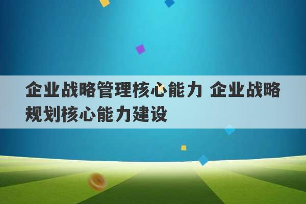 企业战略管理核心能力 企业战略规划核心能力建设