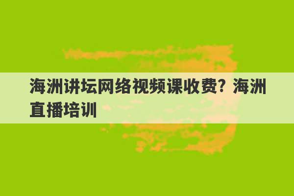 海洲讲坛网络视频课收费? 海洲直播培训