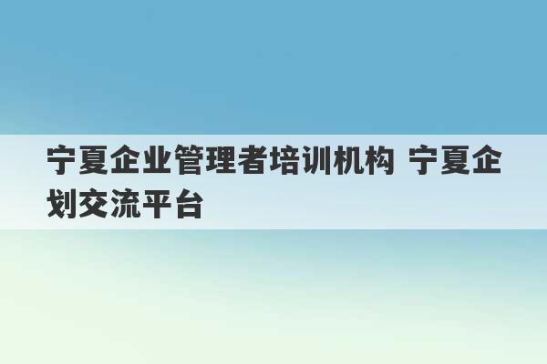 宁夏企业管理者培训机构 宁夏企划交流平台