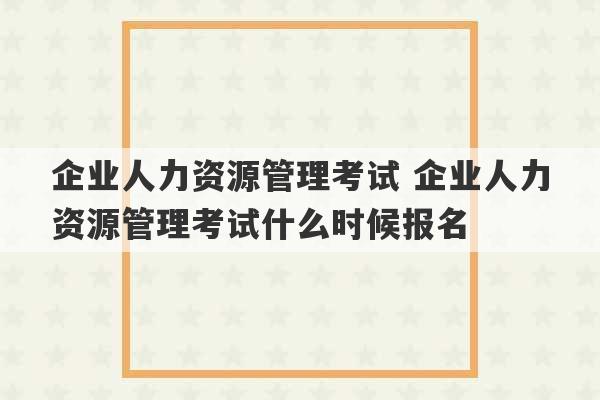 企业人力资源管理考试 企业人力资源管理考试什么时候报名