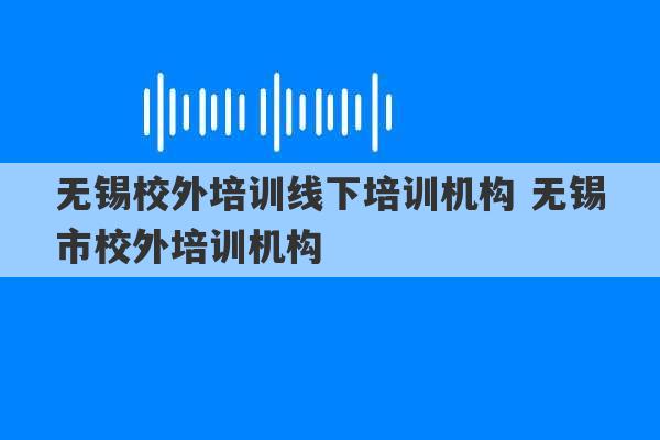 无锡校外培训线下培训机构 无锡市校外培训机构