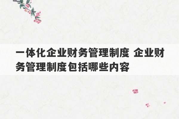 一体化企业财务管理制度 企业财务管理制度包括哪些内容