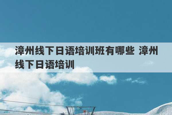 漳州线下日语培训班有哪些 漳州线下日语培训