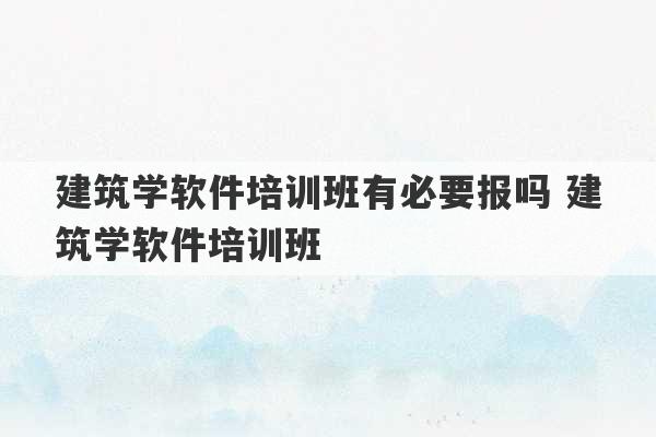 建筑学软件培训班有必要报吗 建筑学软件培训班